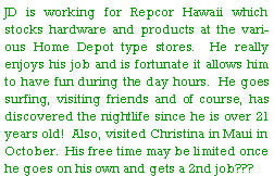 Text Box: JD is working for Repcor Hawaii which stocks hardware and products at the various Home Depot type stores.  He really enjoys his job and is fortunate it allows him to have fun during the day hours.  He goes surfing, visiting friends and of course, has discovered the nightlife since he is over 21 years old!  Also, visited Christina in Maui in October.  His free time may be limited once he goes on his own and gets a 2nd job???  